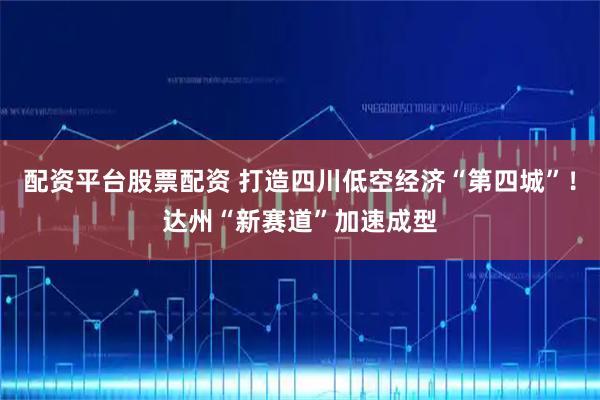 配资平台股票配资 打造四川低空经济“第四城”！达州“新赛道”加速成型