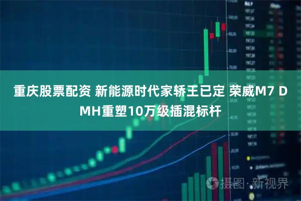 重庆股票配资 新能源时代家轿王已定 荣威M7 DMH重塑10万级插混标杆
