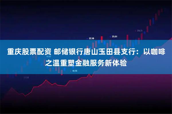 重庆股票配资 邮储银行唐山玉田县支行：以咖啡之温重塑金融服务新体验