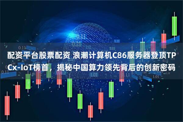 配资平台股票配资 浪潮计算机C86服务器登顶TPCx-IoT榜首，揭秘中国算力领先背后的创新密码