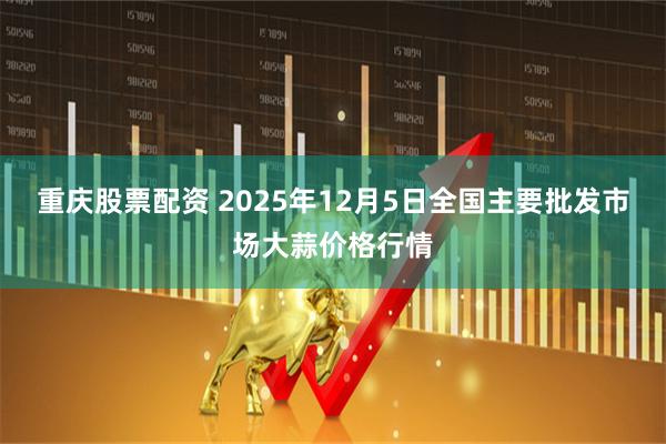 重庆股票配资 2025年12月5日全国主要批发市场大蒜价格行情