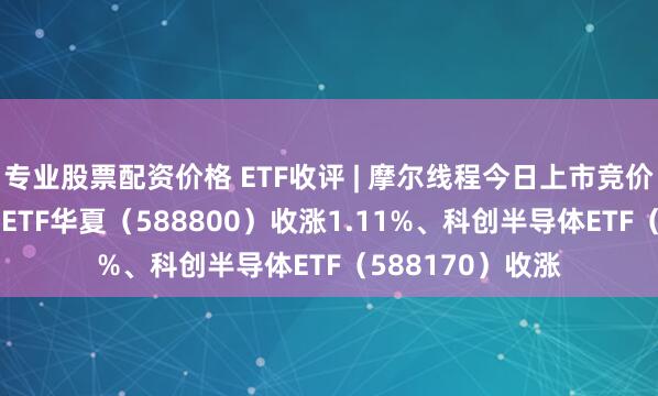 专业股票配资价格 ETF收评 | 摩尔线程今日上市竞价高开，科创100ETF华夏（588800）收涨1.11%、科创半导体ETF（588170）收涨