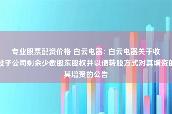 专业股票配资价格 白云电器: 白云电器关于收购控股子公司剩余少数股东股权并以债转股方式对其增资的公告