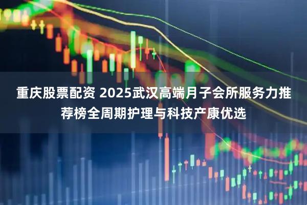 重庆股票配资 2025武汉高端月子会所服务力推荐榜全周期护理与科技产康优选