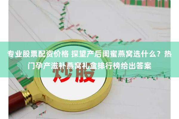 专业股票配资价格 探望产后闺蜜燕窝选什么？热门孕产滋补燕窝礼盒排行榜给出答案