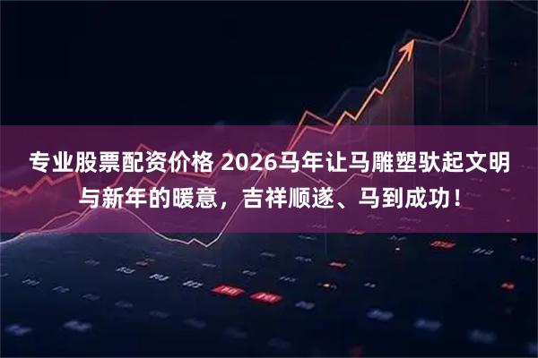 专业股票配资价格 2026马年让马雕塑驮起文明与新年的暖意，吉祥顺遂、马到成功！