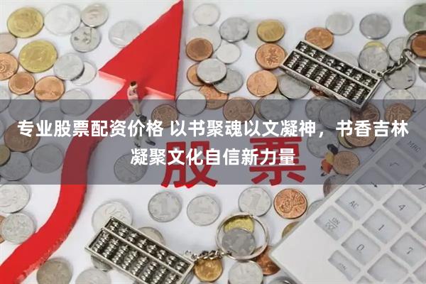 专业股票配资价格 以书聚魂以文凝神，书香吉林凝聚文化自信新力量