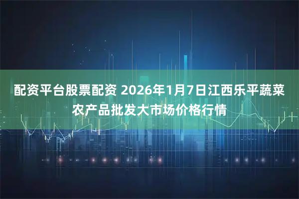 配资平台股票配资 2026年1月7日江西乐平蔬菜农产品批发大市场价格行情