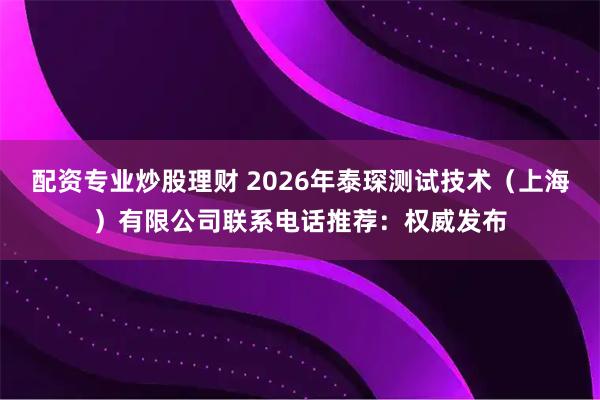 配资专业炒股理财 2026年泰琛测试技术（上海）有限公司联系电话推荐：权威发布