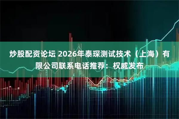 炒股配资论坛 2026年泰琛测试技术（上海）有限公司联系电话推荐：权威发布