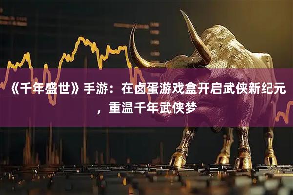 《千年盛世》手游：在卤蛋游戏盒开启武侠新纪元，重温千年武侠梦